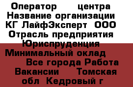 Оператор Call-центра › Название организации ­ КГ ЛайфЭксперт, ООО › Отрасль предприятия ­ Юриспруденция › Минимальный оклад ­ 40 000 - Все города Работа » Вакансии   . Томская обл.,Кедровый г.